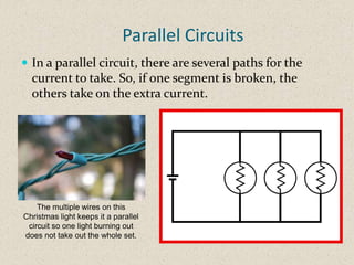 Parallel Circuits
 In a parallel circuit, there are several paths for the
  current to take. So, if one segment is broken, the
  others take on the extra current.




    The multiple wires on this
Christmas light keeps it a parallel
 circuit so one light burning out
does not take out the whole set.
 