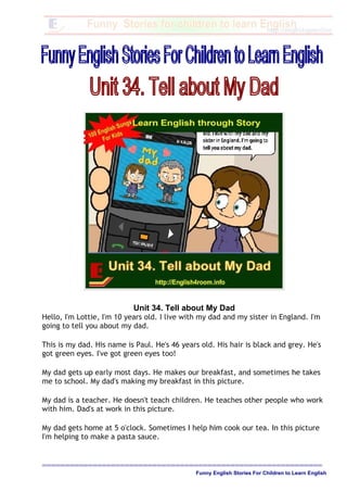 Unit 34. Tell about My Dad
Hello, I'm Lottie, I'm 10 years old. I live with my dad and my sister in England. I'm
going to tell you about my dad.
This is my dad. His name is Paul. He's 46 years old. His hair is black and grey. He's
got green eyes. I've got green eyes too!
My dad gets up early most days. He makes our breakfast, and sometimes he takes
me to school. My dad's making my breakfast in this picture.
My dad is a teacher. He doesn't teach children. He teaches other people who work
with him. Dad's at work in this picture.
My dad gets home at 5 o'clock. Sometimes I help him cook our tea. In this picture
I'm helping to make a pasta sauce.
=============================================================
Funny English Stories For Children to Learn English
 