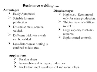 Advantages
 Easily Automated
 Suitable for mass
production
 Dissimilar metals can be
welded.
 Different thickness metals
can be welded.
 Less distortion as heating is
confined to less area.
Applications
 For thin sheets
 Automobile and aerospace industries
 For Carbon steel, stainless steel and nickel alloys.
Disadvantages.
 High cost. Economical
only for mass production.
 Thicker materials difficult
to weld.
 Large capacity machines
required.
 Sophisticated controls.
Resistance welding ….
 