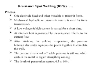 Process:
 One electrode fixed and other movable to transmit force.
 Mechanical, hydraulic or pneumatic source is used for force
transmission.
 A Low voltage & high current is passed for a short time.
 At interface heat is generated by the resistance offered to the
current flow.
 After attaining the welding temperature, the pressure
between electrodes squeezes the plates together to complete
the weld.
 The current is switched off while pressure is still on, which
enables the metal to regain strength by cooling.
 The depth of penetration approx. 0.3 to 0.8 t.
Resistance Spot Welding (RSW) …..
 