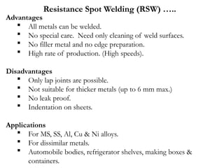 Advantages
 All metals can be welded.
 No special care. Need only cleaning of weld surfaces.
 No filler metal and no edge preparation.
 High rate of production. (High speeds).
Disadvantages
 Only lap joints are possible.
 Not suitable for thicker metals (up to 6 mm max.)
 No leak proof.
 Indentation on sheets.
Applications
 For MS, SS, Al, Cu & Ni alloys.
 For dissimilar metals.
 Automobile bodies, refrigerator shelves, making boxes &
containers.
Resistance Spot Welding (RSW) …..
 