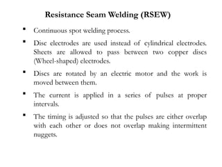  Continuous spot welding process.
 Disc electrodes are used instead of cylindrical electrodes.
Sheets are allowed to pass between two copper discs
(Wheel-shaped) electrodes.
 Discs are rotated by an electric motor and the work is
moved between them.
 The current is applied in a series of pulses at proper
intervals.
 The timing is adjusted so that the pulses are either overlap
with each other or does not overlap making intermittent
nuggets.
Resistance Seam Welding (RSEW)
 