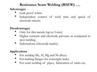 Advantages
 Leak proof joints.
 Independent control of weld time and speed of
electrode wheels.
Disadvantages
 Only for thin metals (up to 5 mm)
 Higher currents and electrode pressure as compared to
spot welding
 Indentations (electrode marks).
Applications
 For welding Ms, Al, Mg and Ni alloys.
 For making flanges for watertight tanks.
 For seam welding of pipes, fabrication of tanks etc.
Resistance Seam Welding (RSEW) ….
 