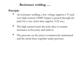 Principle:
 In resistance welding, a low voltage (approx.1 V) and
very high current (15000 Amps) is passed through the
joint for a very short time (approx. 0.25 sec.)
 The high current heats the joint (due to contact
resistance at the joint) and melts it.
 The pressure on the joint is continuously maintained
and the metal fuses together under pressure.
Resistance welding ….
 