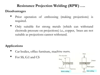 Disadvantages
 Prior operation of embossing (making projections) is
required.
 Only suitable for strong metals (which can withstand
electrode pressure on projections) i.e., copper, brass are not
suitable as projections cannot withstand.
Applications
 Car bodies, office furniture, machine parts.
 For SS, G.I and CS
Resistance Projection Welding (RPW) ….
 