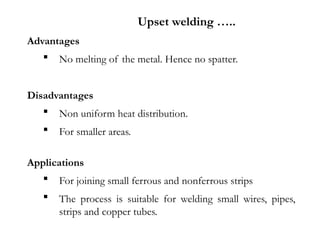 Advantages
 No melting of the metal. Hence no spatter.
Disadvantages
 Non uniform heat distribution.
 For smaller areas.
Applications
 For joining small ferrous and nonferrous strips
 The process is suitable for welding small wires, pipes,
strips and copper tubes.
Upset welding …..
 