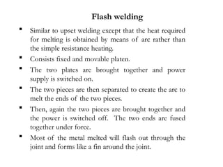  Similar to upset welding except that the heat required
for melting is obtained by means of arc rather than
the simple resistance heating.
 Consists fixed and movable platen.
 The two plates are brought together and power
supply is switched on.
 The two pieces are then separated to create the arc to
melt the ends of the two pieces.
 Then, again the two pieces are brought together and
the power is switched off. The two ends are fused
together under force.
 Most of the metal melted will flash out through the
joint and forms like a fin around the joint.
Flash welding
 
