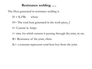 The Heat generated in resistance welding is
H = K.I2
Rt where
H= The total heat generated in the work piece, J
I= Current in Amps
t= time for which current is passing through the joint, in sec.
R= Resistance of the joint, ohms
K= a constant represents total heat loss from the joint.
Resistance welding ….
 