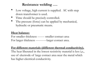  Low voltage, high current is supplied. AC with step
down transformer is used.
 Time should be precisely controlled.
 The pressure (force) can be applied by mechanical,
hydraulic or pneumatic means.
Heat balance:
For smaller thickness ------- smaller contact area
For larger thickness -----------larger contact area.
For different materials (different thermal conductivity).
The heat liberated in the lowest resistivity material is less i,e.,
use of electrode of large contact area near the metal which
has higher electrical conductivity.
Resistance welding ….
 