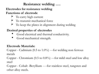 Desired properties of electrodes
 Good electrical and thermal conductivity.
 Good mechanical strength.
Electrode Materials:
Copper - Cadmium (0.5 to 1.0%) ---for welding non ferrous
metals
Copper - Chromium (0.5 to 0.8%) ---for mild steel and low alloy
steel
Copper - Cobalt -Beryllium ----for stainless steel, tungsten and
other alloy steels.
Electrodes for resistance welding
Functions of electrode
 To carry high current
 To transmit mechanical force
 To keep the plates in alignment during welding
Resistance welding ….
 