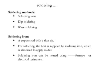 Soldering methods:
 Soldering iron
 Dip soldering
 Wave soldering.
Soldering Iron:
 A copper rod with a thin tip.
 For soldering, the heat is supplied by soldering iron, which
is also used to apply solder.
 Soldering iron can be heated using -------furnace or
electrical resistance.
Soldering ….
 