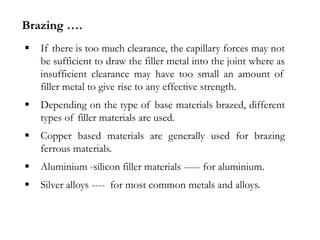  If there is too much clearance, the capillary forces may not
be sufficient to draw the filler metal into the joint where as
insufficient clearance may have too small an amount of
filler metal to give rise to any effective strength.
 Depending on the type of base materials brazed, different
types of filler materials are used.
 Copper based materials are generally used for brazing
ferrous materials.
 Aluminium -silicon filler materials ----- for aluminium.
 Silver alloys ---- for most common metals and alloys.
Brazing ….
 