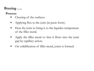 Process:
 Cleaning of the surfaces.
 Applying flux to the joint (in paste form).
 Heat the joint to bring it to the liquidus temperature
of the filler metal.
 Apply the filler metal so that it flows into the joint
gap by capillary action.
 On solidification of filler metal, joints is formed.
Brazing ….
 