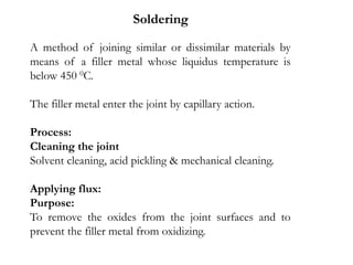 A method of joining similar or dissimilar materials by
means of a filler metal whose liquidus temperature is
below 450 0C.
The filler metal enter the joint by capillary action.
Process:
Cleaning the joint
Solvent cleaning, acid pickling & mechanical cleaning.
Applying flux:
Purpose:
To remove the oxides from the joint surfaces and to
prevent the filler metal from oxidizing.
Soldering
 