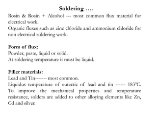 Rosin & Rosin + Alcohol --- most common flux material for
electrical work.
Organic fluxes such as zinc chloride and ammonium chloride for
non electrical soldering work.
Form of flux:
Powder, paste, liquid or solid.
At soldering temperature it must be liquid.
Filler materials:
Lead and Tin------- most common.
Liquidus temperature of eutectic of lead and tin ------ 1830C.
To improve the mechanical properties and temperature
resistance, solders are added to other alloying elements like Zn,
Cd and silver.
Soldering ….
 