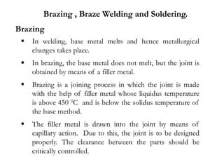  In welding, base metal melts and hence metallurgical
changes takes place.
 In brazing, the base metal does not melt, but the joint is
obtained by means of a filler metal.
 Brazing is a joining process in which the joint is made
with the help of filler metal whose liquidus temperature
is above 450 0C and is below the solidus temperature of
the base method.
 The filler metal is drawn into the joint by means of
capillary action. Due to this, the joint is to be designed
properly. The clearance between the parts should be
critically controlled.
Brazing , Braze Welding and Soldering.
Brazing
 