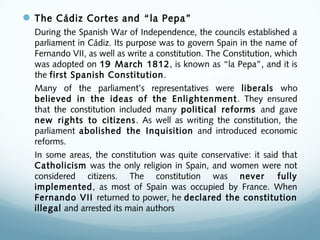 The Cádiz Cortes and “la Pepa”
During the Spanish War of Independence, the councils established a
parliament in Cádiz. Its purpose was to govern Spain in the name of
Fernando VII, as well as write a constitution. The Constitution, which
was adopted on 19 March 1812, is known as “la Pepa”, and it is
the first Spanish Constitution.
Many of the parliament’s representatives were liberals who
believed in the ideas of the Enlightenment. They ensured
that the constitution included many political reforms and gave
new rights to citizens. As well as writing the constitution, the
parliament abolished the Inquisition and introduced economic
reforms.
In some areas, the constitution was quite conservative: it said that
Catholicism was the only religion in Spain, and women were not
considered citizens. The constitution was never fully
implemented, as most of Spain was occupied by France. When
Fernando VII returned to power, he declared the constitution
illegal and arrested its main authors
 