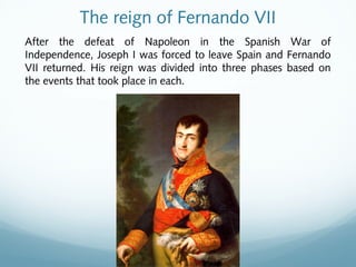 The reign of Fernando VII
After the defeat of Napoleon in the Spanish War of
Independence, Joseph I was forced to leave Spain and Fernando
VII returned. His reign was divided into three phases based on
the events that took place in each.
 