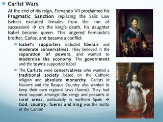 Carlist Wars
At the end of his reign, Fernando VII proclaimed his
Pragmatic Sanction replacing the Salic Law
(which excluded females from the line of
succession)  on the king’s death, his daughter
Isabel became queen. This angered Fernando’s
brother, Carlos, and became a conflict
Isabel’s supporters included liberals and
moderate conservatives. They believed in the
separation of powers, and wanted to
modernise the economy. The government
and the towns supported Isabel
The Carlists were conservatives who wanted a
traditional society based on the Catholic
religion and absolute monarchy. Carlists in
Navarre and the Basque Country also wanted to
keep their own regional laws (fueros). They had
most support amongst the clergy and peasants in
rural areas, particularly in northern Spain 
God, country, fueros and king was the motto
of the Carlism
 