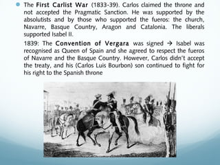  The First Carlist War (1833-39). Carlos claimed the throne and
not accepted the Pragmatic Sanction. He was supported by the
absolutists and by those who supported the fueros: the church,
Navarre, Basque Country, Aragon and Catalonia. The liberals
supported Isabel II.
1839: The Convention of Vergara was signed  Isabel was
recognised as Queen of Spain and she agreed to respect the fueros
of Navarre and the Basque Country. However, Carlos didn’t accept
the treaty, and his (Carlos Luis Bourbon) son continued to fight for
his right to the Spanish throne
 