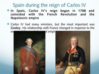 Spain during the reign of Carlos IV
In Spain, Carlos IV’s reign began in 1788 and
coincided with the French Revolution and the
Napoleonic empire
Carlos IV had many ministers, but the most important was
Godoy. His relationship with France changed in response to the
events of the revolution and empire
 