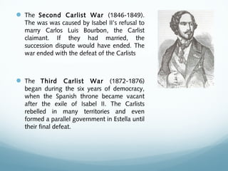  The Second Carlist War (1846-1849).
The was was caused by Isabel II’s refusal to
marry Carlos Luis Bourbon, the Carlist
claimant. If they had married, the
succession dispute would have ended. The
war ended with the defeat of the Carlists
 The Third Carlist War (1872-1876)
began during the six years of democracy,
when the Spanish throne became vacant
after the exile of Isabel II. The Carlists
rebelled in many territories and even
formed a parallel government in Estella until
their final defeat.
 