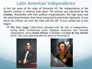 Latin American Independence
In the last years of the reign of Fernando VII, the independence of the
Spanish colonies in America took place. The process was advanced by the
creoles, dissatisfied with their political marginalisation, the high taxes and
the social discrimination they faced compared to peninsular Spaniards. It was
driven by military aid from the USA and the UK. It was carried out in two
stages:
 The first stage (1810-1814) coincided with the War of Independence,
during which revolutionary juntas displayed tendencies that favoured
independence, led by Simón Bolívar (Colombia) and José de San Martín
(Perú). They were repressed after the return of Fernando VII
 