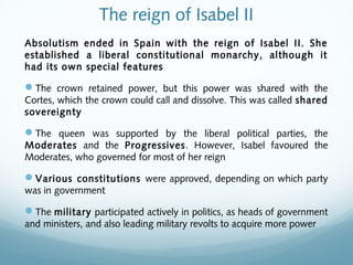 The reign of Isabel II
Absolutism ended in Spain with the reign of Isabel II. She
established a liberal constitutional monarchy, although it
had its own special features
The crown retained power, but this power was shared with the
Cortes, which the crown could call and dissolve. This was called shared
sovereignty
The queen was supported by the liberal political parties, the
Moderates and the Progressives. However, Isabel favoured the
Moderates, who governed for most of her reign
Various constitutions were approved, depending on which party
was in government
The military participated actively in politics, as heads of government
and ministers, and also leading military revolts to acquire more power
 