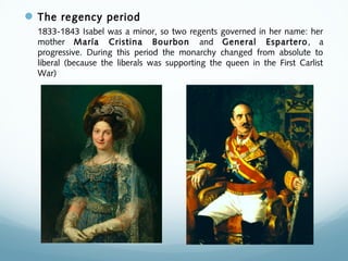 The regency period
1833-1843 Isabel was a minor, so two regents governed in her name: her
mother María Cristina Bourbon and General Espartero, a
progressive. During this period the monarchy changed from absolute to
liberal (because the liberals was supporting the queen in the First Carlist
War)
 