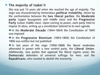 The majority of Isabel II
She was just 13 years old when she reached the age of majority. The
reign was characterised by tremendous political instability, driven by
the confrontation between the two liberal parties: the Moderate
party (upper bourgeoisie and middle class) and the Progressive
Party (urban middle class). Upon coming to power, each party tried to
impose its ideas, writing up a constitution tailored to its own agenda
In the Moderate Decade (1844-1854) the Constitution of 1845
was imposed
In the Progressive Biennium (1854-1856) the Constitution of
1856 was written but not published
In last years of the reign (1856-1868) the liberal moderates
alternated in power with a new centrist party, the Liberal Union.
Additionally, new parties that opposed the liberal regime arose: the
Democrats defenders of universal suffrage for men; and the
Republicans, who wanted to abolish the monarchy
 