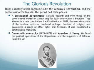 The Glorious Revolution
1868: a military revolt began in Cadiz, the Glorious Revolution, and the
queen was forced to exile. This period had three phases.
 A provisional government: Serrano (regent) and Prim (head of the
government) looked for a new king for Spain who wasn’t a Bourbon. They
also wrote a new constitution, the Constitution of 1869, the most democratic
of the century: universal manhood suffrage, freedom of religion, and
guaranteed a range of other rights and freedoms. It also established a
constitutional monarchy
 Democratic monarchy (1871-1873) with Amadeo of Savoy. He faced
the political opposition of the Republicans and the supporters of Alfonso,
Isabel II’s son
 