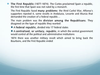  The First Republic (1877-1874). The Cortes proclaimed Spain a republic,
the first time that Spain was not ruled by a monarch.
The First Republic faced many problems: the third Carlist War, Alfonso’s
supporters rejected it, some revolts in Andalucia, Levante and Murcia that
demanded the creation of a federal republic…
The main problem was the division among the Republicans. They
disagreed on the type of republic they wanted:
A federal republic, divided into 17 federal states
A centralised, or unitary, republic, in which the central government
would control all the political and administrative institutions
1874 there was another military revolt which aimed to bring back the
Bourbons, and the First Republic ended
 