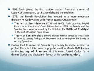  1793: Spain joined the first coalition against France as a result of
Louis XVI’s execution, but France defeated the coalition
 1975: the French Revolution had moved in a more moderate
direction  Godoy allied with France against Great Britain:
Treaties of San Ildefonso (1796 and 1800): Spain promised helped
France in an invasion of Great Britain, but in 1805 the French and the
Spanish fleets were defeated by the British in the Battle of Trafalgar
 the end of Spanish naval power
Treaty of Fontainebleau (1807) allowed French troops to cross Spain
in order to occupy Portugal  Napoleon took advantage of the treaty to
occupy Spain too
 Godoy tried to move the Spanish royal family to Seville in order to
protect them, but this caused a popular revolt in March 1808 known
as the Mutiny of Aranjuez  this event forced Carlos IV to
dismiss Godoy and abdicate in favour of his son Fernando VII
 