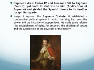  Napoleon drew Carlos IV and Fernando VII to Bayonne
(France), got both to abdicate to him (Abdications of
Bayonne) and yielded the Spanish throne to his brother
Joseph Bonaparte
 Joseph I imposed the Bayonne Statute: it established a
conservative political system in which the king had executive
power and the initiative to propose laws. He made some reforms
(the establishment of rights for prisoners, the abolition of torture
and the suppression of the privileges of the nobility)
 