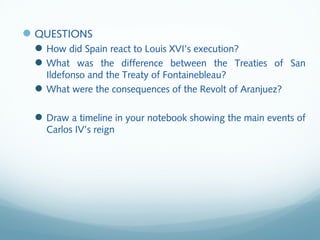 QUESTIONS
How did Spain react to Louis XVI’s execution?
What was the difference between the Treaties of San
Ildefonso and the Treaty of Fontainebleau?
What were the consequences of the Revolt of Aranjuez?
Draw a timeline in your notebook showing the main events of
Carlos IV’s reign
 