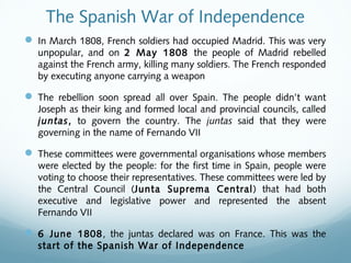 The Spanish War of Independence
 In March 1808, French soldiers had occupied Madrid. This was very
unpopular, and on 2 May 1808 the people of Madrid rebelled
against the French army, killing many soldiers. The French responded
by executing anyone carrying a weapon
 The rebellion soon spread all over Spain. The people didn’t want
Joseph as their king and formed local and provincial councils, called
juntas, to govern the country. The juntas said that they were
governing in the name of Fernando VII
 These committees were governmental organisations whose members
were elected by the people: for the first time in Spain, people were
voting to choose their representatives. These committees were led by
the Central Council (Junta Suprema Central) that had both
executive and legislative power and represented the absent
Fernando VII
 6 June 1808, the juntas declared was on France. This was the
start of the Spanish War of Independence
 