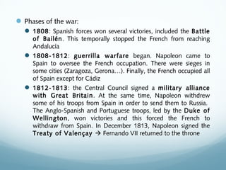 Phases of the war:
 1808: Spanish forces won several victories, included the Battle
of Bailén. This temporally stopped the French from reaching
Andalucía
 1808-1812: guerrilla warfare began. Napoleon came to
Spain to oversee the French occupation. There were sieges in
some cities (Zaragoza, Gerona…). Finally, the French occupied all
of Spain except for Cádiz
 1812-1813: the Central Council signed a military alliance
with Great Britain. At the same time, Napoleon withdrew
some of his troops from Spain in order to send them to Russia.
The Anglo-Spanish and Portuguese troops, led by the Duke of
Wellington, won victories and this forced the French to
withdraw from Spain. In December 1813, Napoleon signed the
Treaty of Valençay  Fernando VII returned to the throne
 