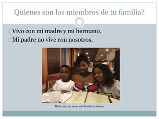 Quienes son los miembros de tu familia?
Vivo con mi madre y mi hermano.
Mi padre no vive con nosotros.
This is me, my mom and brother at dinner.
 