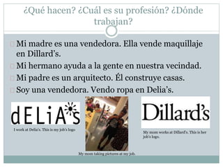 ¿Qué hacen? ¿Cuál es su profesión? ¿Dónde
trabajan?
Mi madre es una vendedora. Ella vende maquillaje
en Dillard’s.
Mi hermano ayuda a la gente en nuestra vecindad.
Mi padre es un arquitecto. Él construye casas.
Soy una vendedora. Vendo ropa en Delia’s.
I work at Delia’s. This is my job’s logo
My mom works at Dillard’s. This is her
job’s logo.
My mom taking pictures at my job.
 