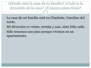 ¿Dónde está la casa de tu familia? ¿Cuál es la
dirección de la casa? ¿Cuántos pisos tiene?
La casa de mi familia está en Charlotte, Carolina del
norte.
Mi dirección es veinte, treinta y uno, siete lobo calle.
Sólo tenemos uno piso porque vivimos en un
apartamento.
 