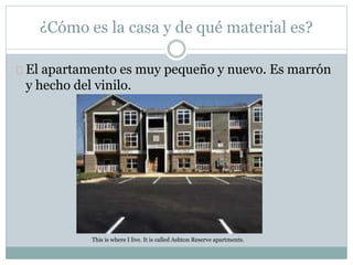 ¿Cómo es la casa y de qué material es?
El apartamento es muy pequeño y nuevo. Es marrón
y hecho del vinilo.
This is where I live. It is called Ashton Reserve apartments.
 