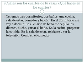 ¿Cuáles son los cuartos de tu casa? ¿Qué haces en
los cuartos?
Tenemos tres dormitorios, dos baños, una cocina,
sala de estar, comedor y balcón. En el dormitorio me
voy a dormir. En el cuarto de baño me cepillo los
dientes, ducha, y usar el baño. En la cocina, preparar
la comida. En la sala de estar, relajarse y ver la
televisión. Como en el comedor.
 