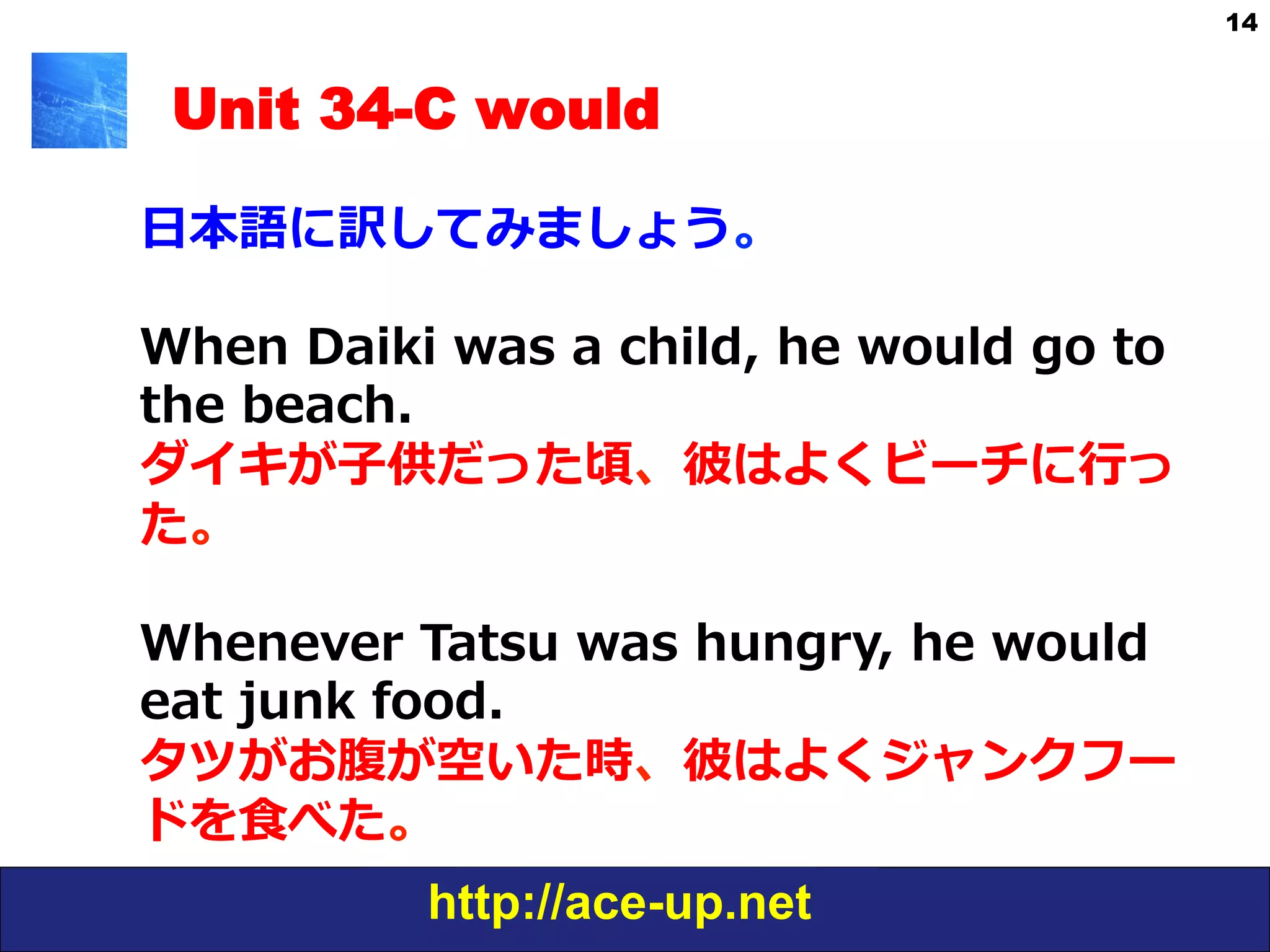 http://ace-up.net
14
Unit 34-C would
⽇日本語に訳してみましょう。
When  Daiki  was  a  child,  he  would  go  to  
the  beach.    
ダイキが⼦子供だった頃、彼はよくビーチに⾏行行っ
た。
Whenever  Tatsu  was  hungry,  he  would  
eat  junk  food.
タツがお腹が空いた時、彼はよくジャンクフー
ドを⾷食べた。
 