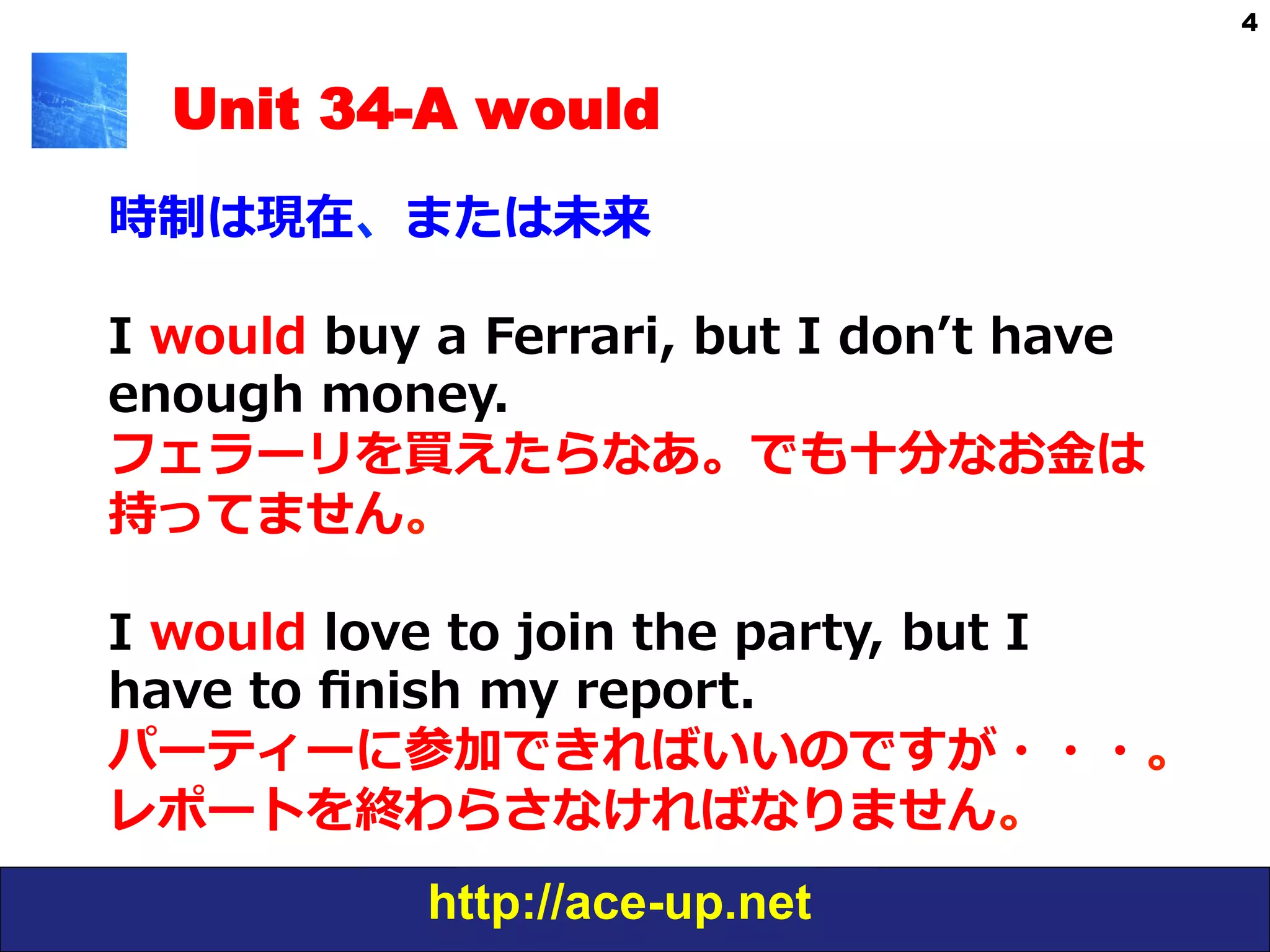 http://ace-up.net
4
Unit 34-A would
時制は現在、または未来
I  would  buy  a  Ferrari,  but  I  donʼ’t  have  
enough  money.  
フェラーリを買えたらなあ。でも⼗十分なお⾦金金は
持ってません。
I  would  love  to  join  the  party,  but  I  
have  to  ﬁnish  my  report.
パーティーに参加できればいいのですが・・・。
レポートを終わらさなければなりません。
 