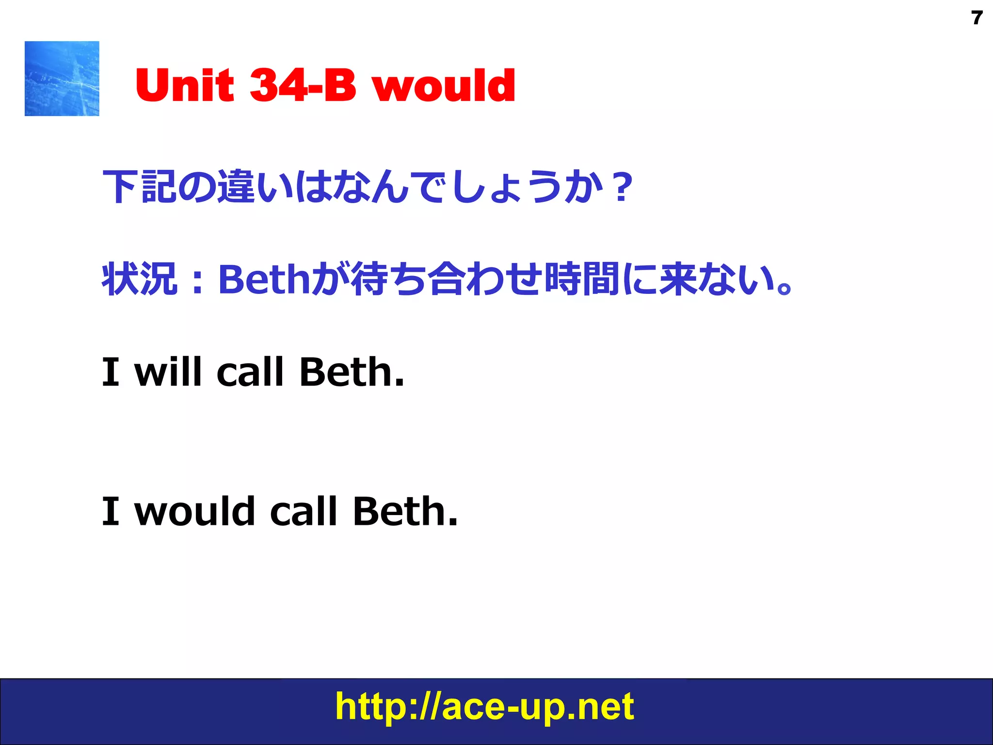 http://ace-up.net
7
Unit 34-B would
下記の違いはなんでしょうか？
状況：Bethが待ち合わせ時間に来ない。
I  will  call  Beth.  
I  would  call  Beth.  
 
