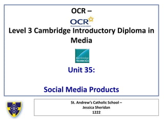 OCR –
Level 3 Cambridge Introductory Diploma in
Media
Unit 35:
Social Media Products
St. Andrew’s Catholic School –
Jessica Sheridan
1222
 