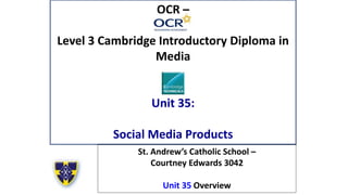 OCR –
Level 3 Cambridge Introductory Diploma in
Media
Unit 35:
Social Media Products
St. Andrew’s Catholic School –
Courtney Edwards 3042
Unit 35 Overview
 