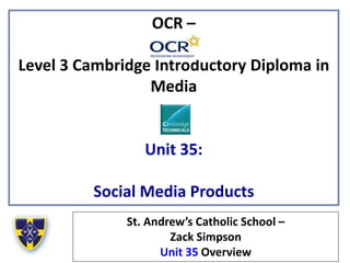 OCR –
Level 3 Cambridge Introductory Diploma in
Media
Unit 35:
Social Media Products
St. Andrew’s Catholic School –
Zack Simpson
Unit 35 Overview
 