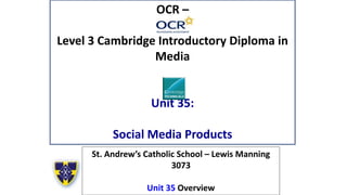 OCR –
Level 3 Cambridge Introductory Diploma in
Media
Unit 35:
Social Media Products
St. Andrew’s Catholic School – Lewis Manning
3073
Unit 35 Overview
 
