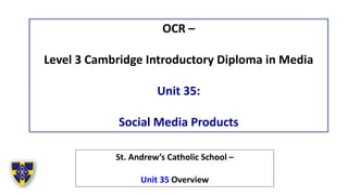 OCR –
Level 3 Cambridge Introductory Diploma in Media
Unit 35:
Social Media Products
St. Andrew’s Catholic School –
Unit 35 Overview
 